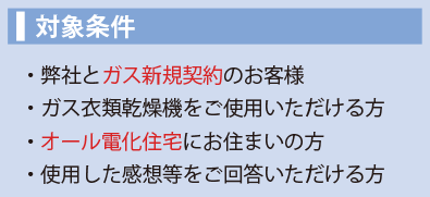 対象条件。弊社とガス新規契約のお客様。ガス衣類乾燥機をご使用いただける方。オール電化住宅にお住いの方。使用した感想等をご回答いただける方